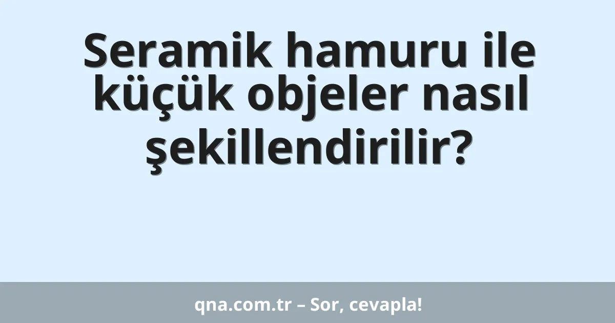 Seramik hamuru ile küçük objeler nasıl şekillendirilir?