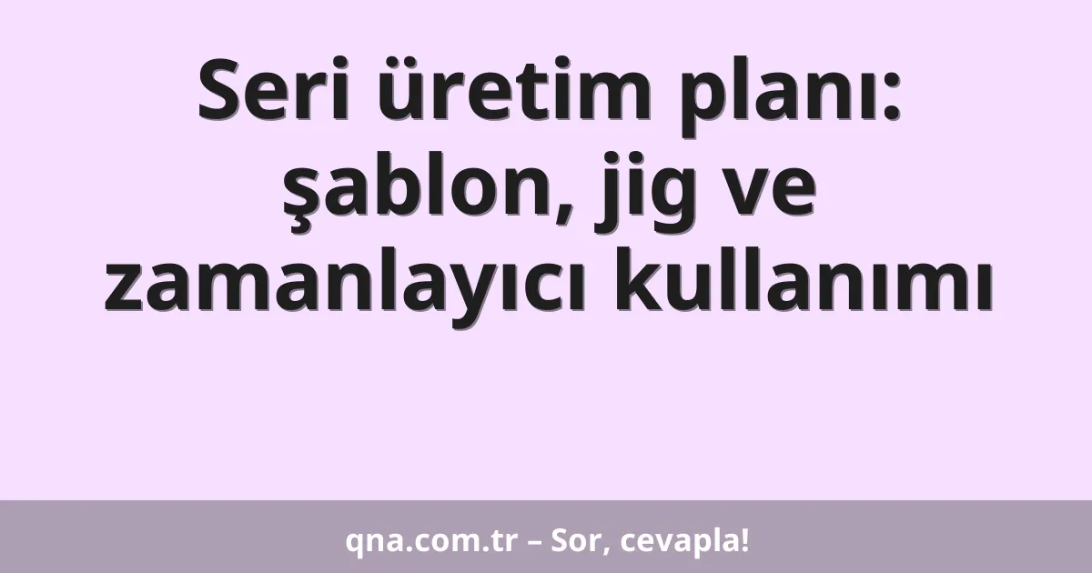 Seri üretim planı: şablon, jig ve zamanlayıcı kullanımı