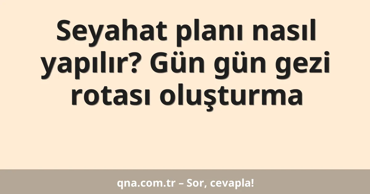 Seyahat planı nasıl yapılır? Gün gün gezi rotası oluşturma