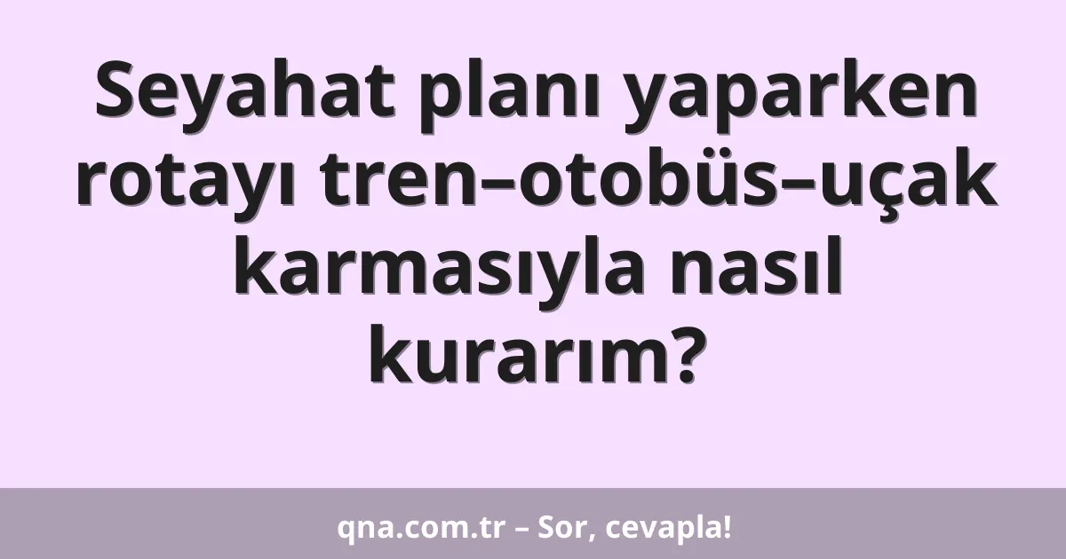 Seyahat planı yaparken rotayı tren–otobüs–uçak karmasıyla nasıl kurarım?