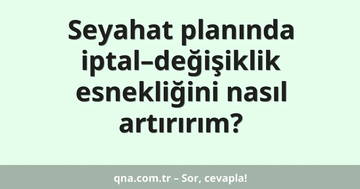 Seyahat planında iptal–değişiklik esnekliğini nasıl artırırım?