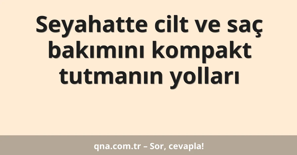 Seyahatte cilt ve saç bakımını kompakt tutmanın yolları