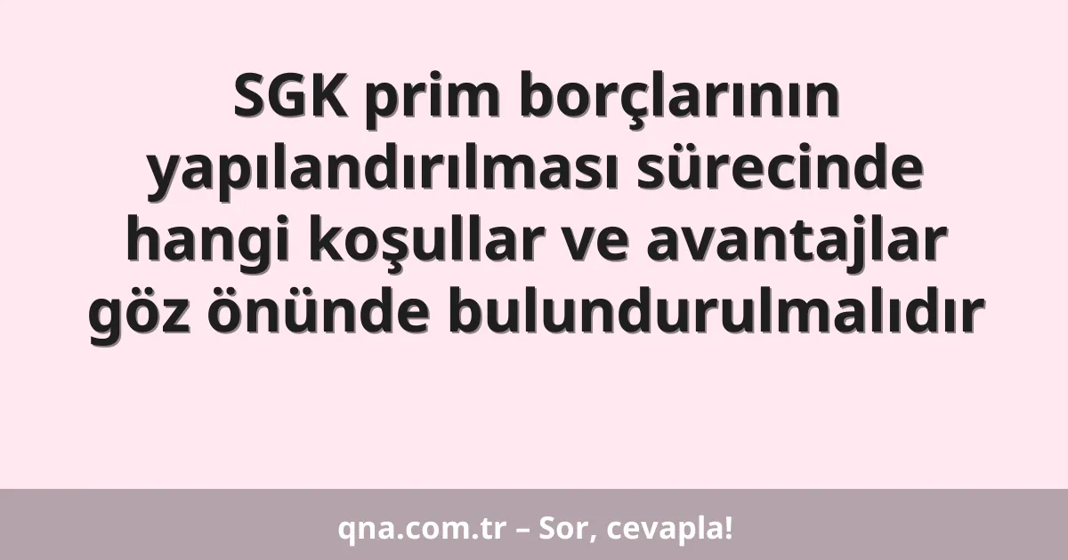 SGK prim borçlarının yapılandırılması sürecinde hangi koşullar ve avantajlar göz önünde bulundurulmalıdır