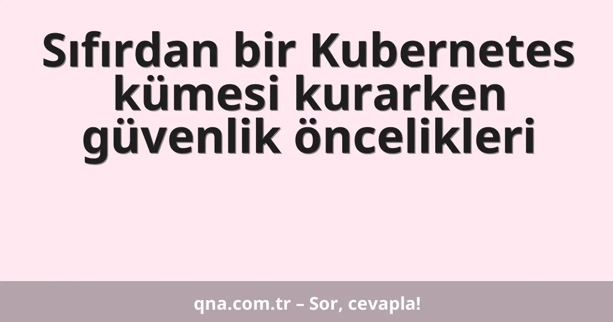 Sıfırdan bir Kubernetes kümesi kurarken güvenlik öncelikleri