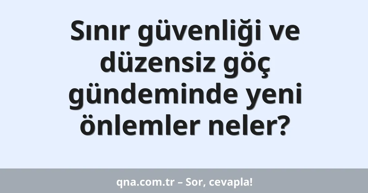 Sınır güvenliği ve düzensiz göç gündeminde yeni önlemler neler?