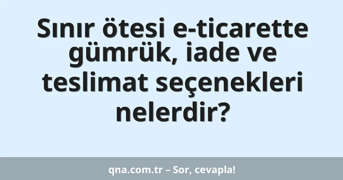 Sınır ötesi e-ticarette gümrük, iade ve teslimat seçenekleri nelerdir?