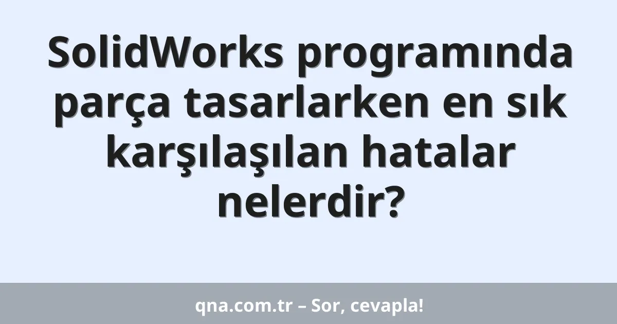 SolidWorks programında parça tasarlarken en sık karşılaşılan hatalar nelerdir?