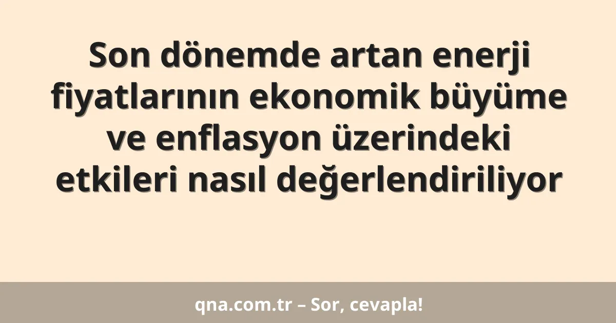 Son dönemde artan enerji fiyatlarının ekonomik büyüme ve enflasyon üzerindeki etkileri nasıl değerlendiriliyor