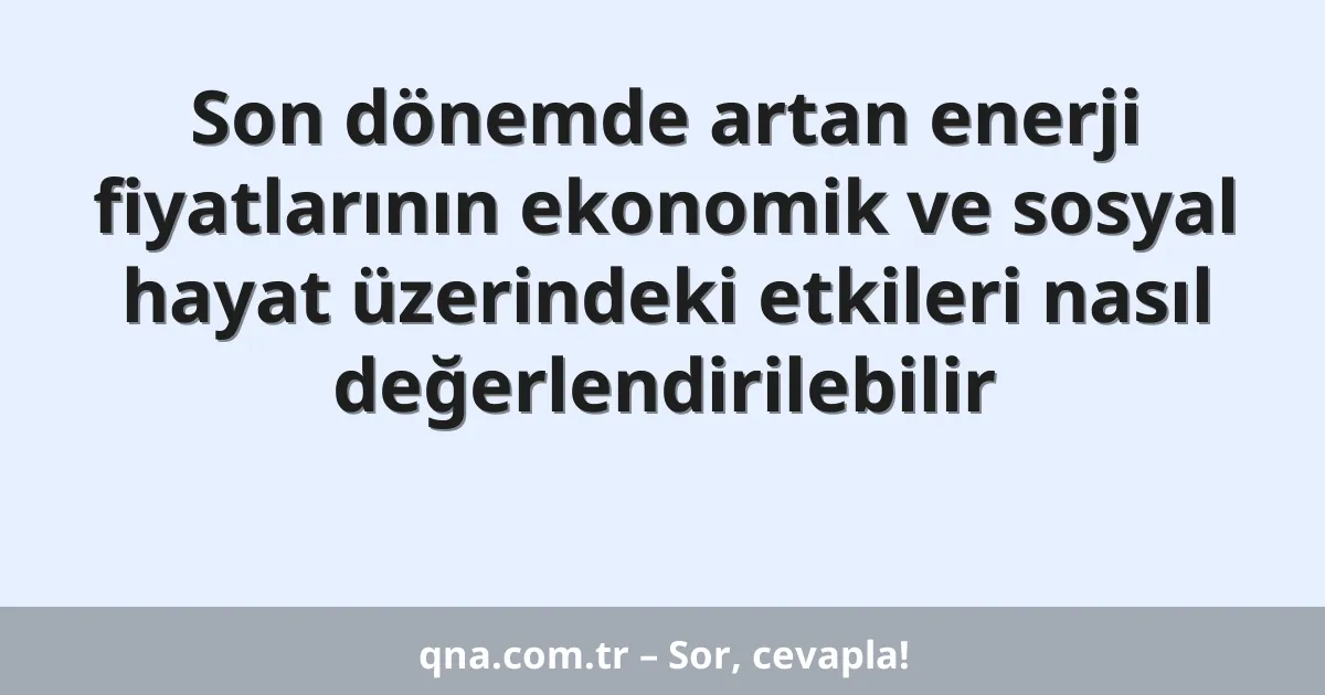 Son dönemde artan enerji fiyatlarının ekonomik ve sosyal hayat üzerindeki etkileri nasıl değerlendirilebilir