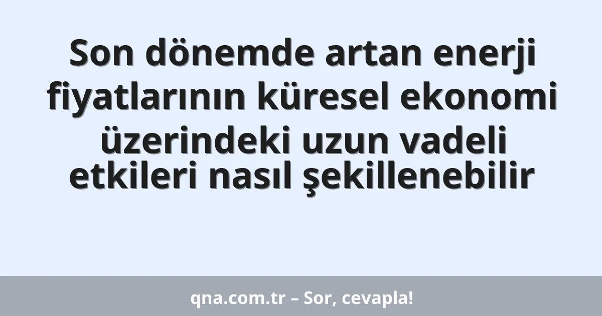 Son dönemde artan enerji fiyatlarının küresel ekonomi üzerindeki uzun vadeli etkileri nasıl şekillenebilir