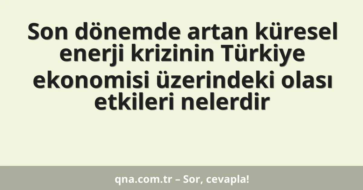 Son dönemde artan küresel enerji krizinin Türkiye ekonomisi üzerindeki olası etkileri nelerdir