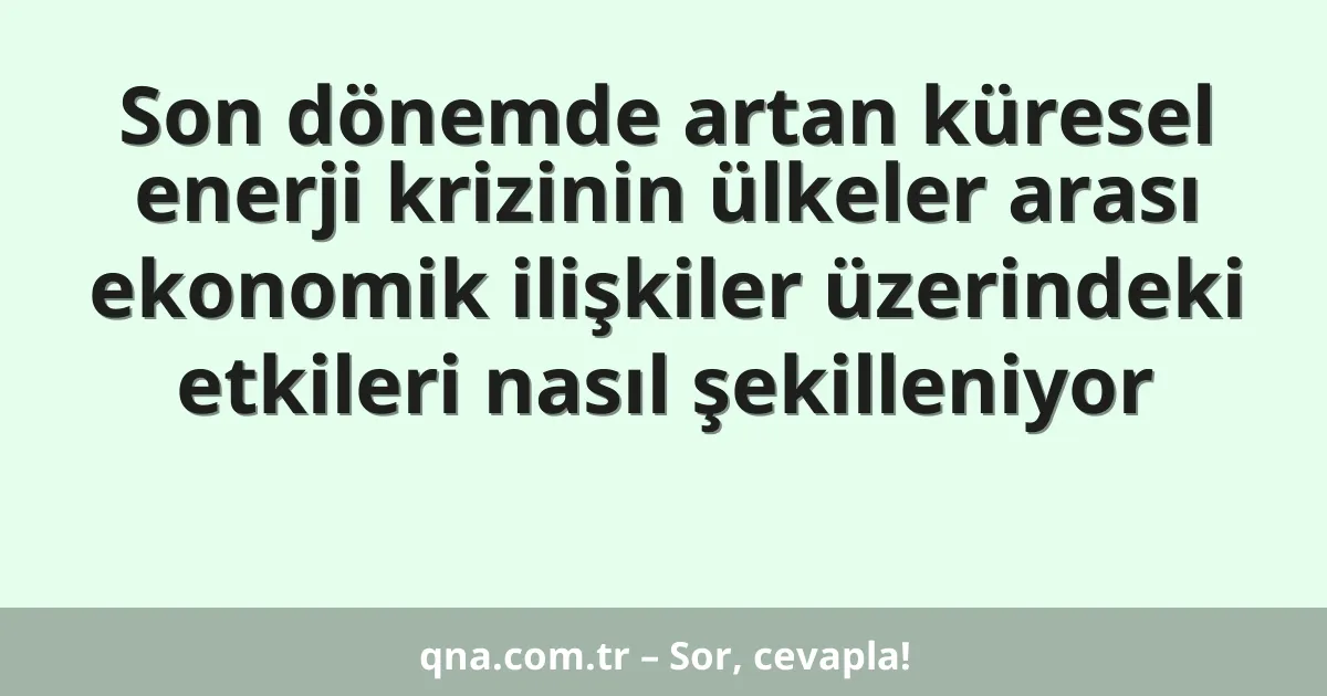 Son dönemde artan küresel enerji krizinin ülkeler arası ekonomik ilişkiler üzerindeki etkileri nasıl şekilleniyor