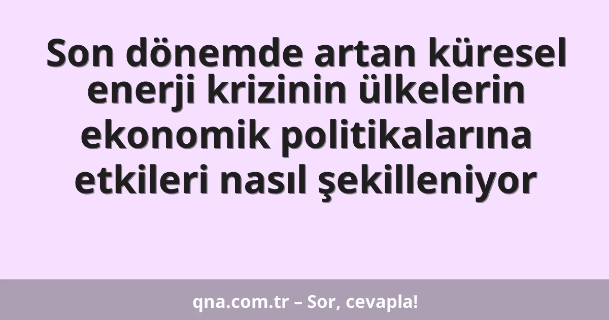 Son dönemde artan küresel enerji krizinin ülkelerin ekonomik politikalarına etkileri nasıl şekilleniyor