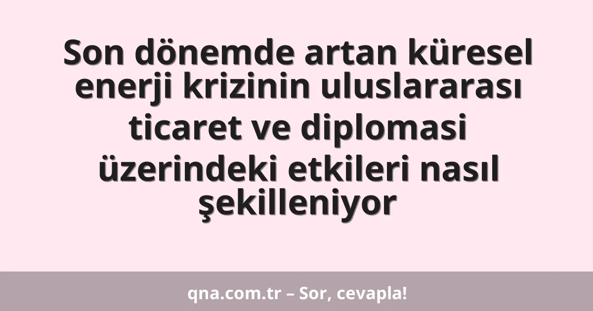 Son dönemde artan küresel enerji krizinin uluslararası ticaret ve diplomasi üzerindeki etkileri nasıl şekilleniyor