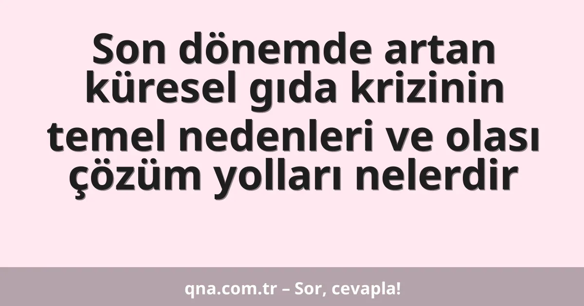 Son dönemde artan küresel gıda krizinin temel nedenleri ve olası çözüm yolları nelerdir
