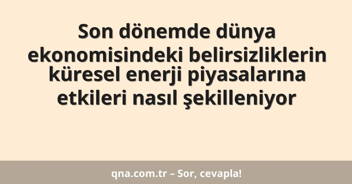Son dönemde dünya ekonomisindeki belirsizliklerin küresel enerji piyasalarına etkileri nasıl şekilleniyor