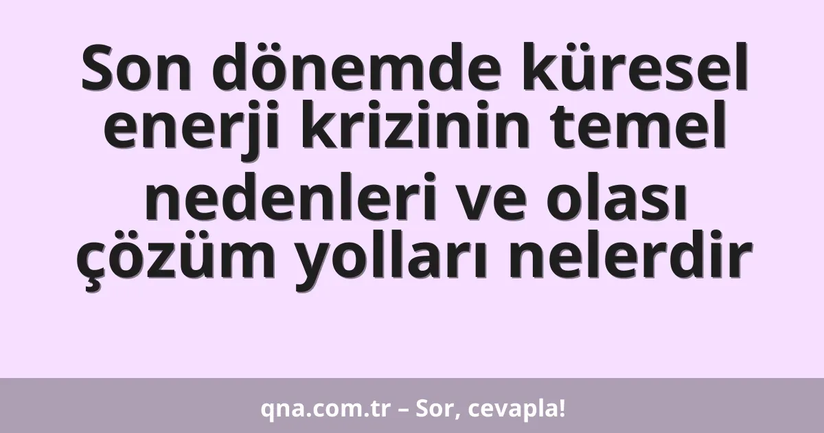Son dönemde küresel enerji krizinin temel nedenleri ve olası çözüm yolları nelerdir