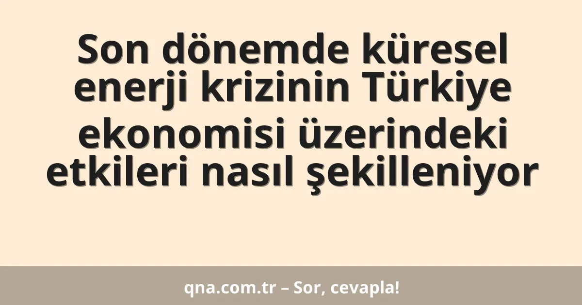 Son dönemde küresel enerji krizinin Türkiye ekonomisi üzerindeki etkileri nasıl şekilleniyor