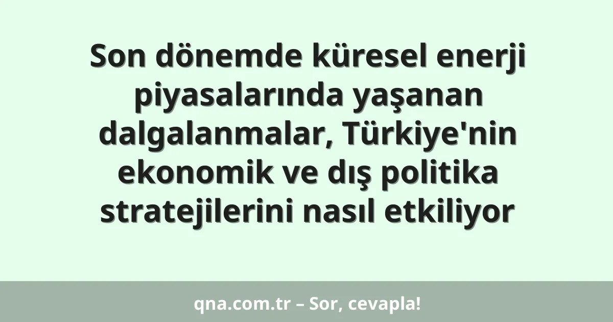 Son dönemde küresel enerji piyasalarında yaşanan dalgalanmalar, Türkiye'nin ekonomik ve dış politika stratejilerini nasıl etkiliyor