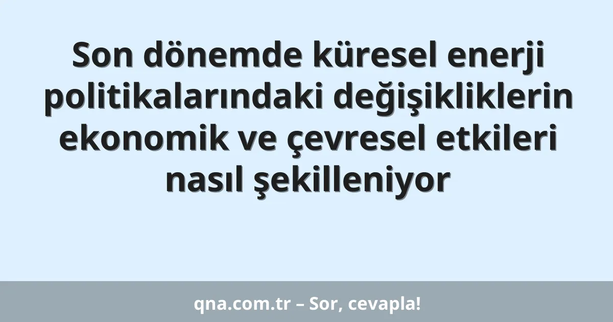 Son dönemde küresel enerji politikalarındaki değişikliklerin ekonomik ve çevresel etkileri nasıl şekilleniyor