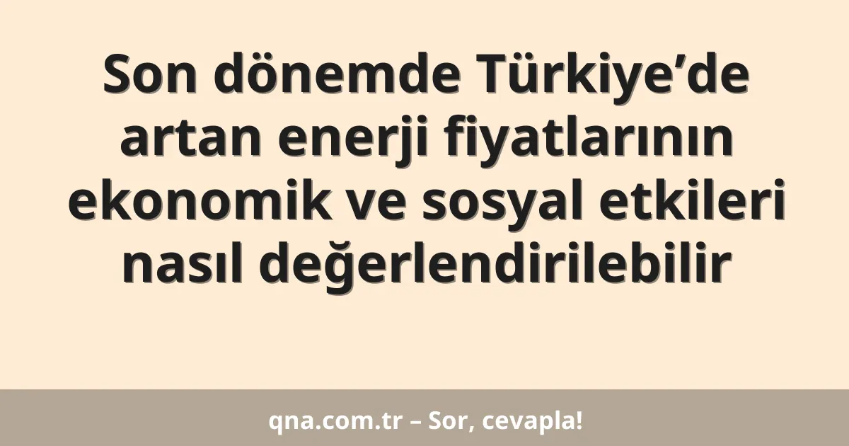 Son dönemde Türkiye’de artan enerji fiyatlarının ekonomik ve sosyal etkileri nasıl değerlendirilebilir
