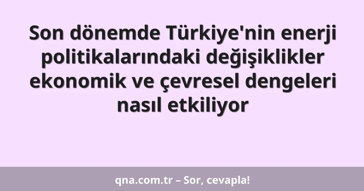 Son dönemde Türkiye'nin enerji politikalarındaki değişiklikler ekonomik ve çevresel dengeleri nasıl etkiliyor