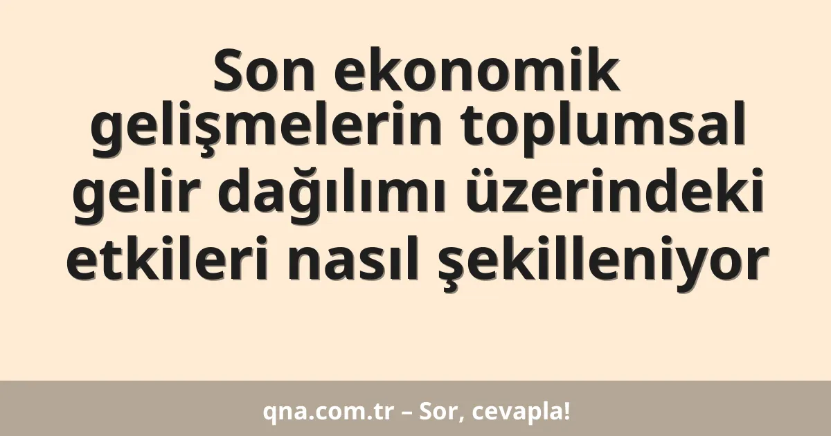 Son ekonomik gelişmelerin toplumsal gelir dağılımı üzerindeki etkileri nasıl şekilleniyor