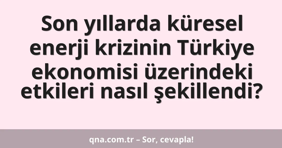 Son yıllarda küresel enerji krizinin Türkiye ekonomisi üzerindeki etkileri nasıl şekillendi?