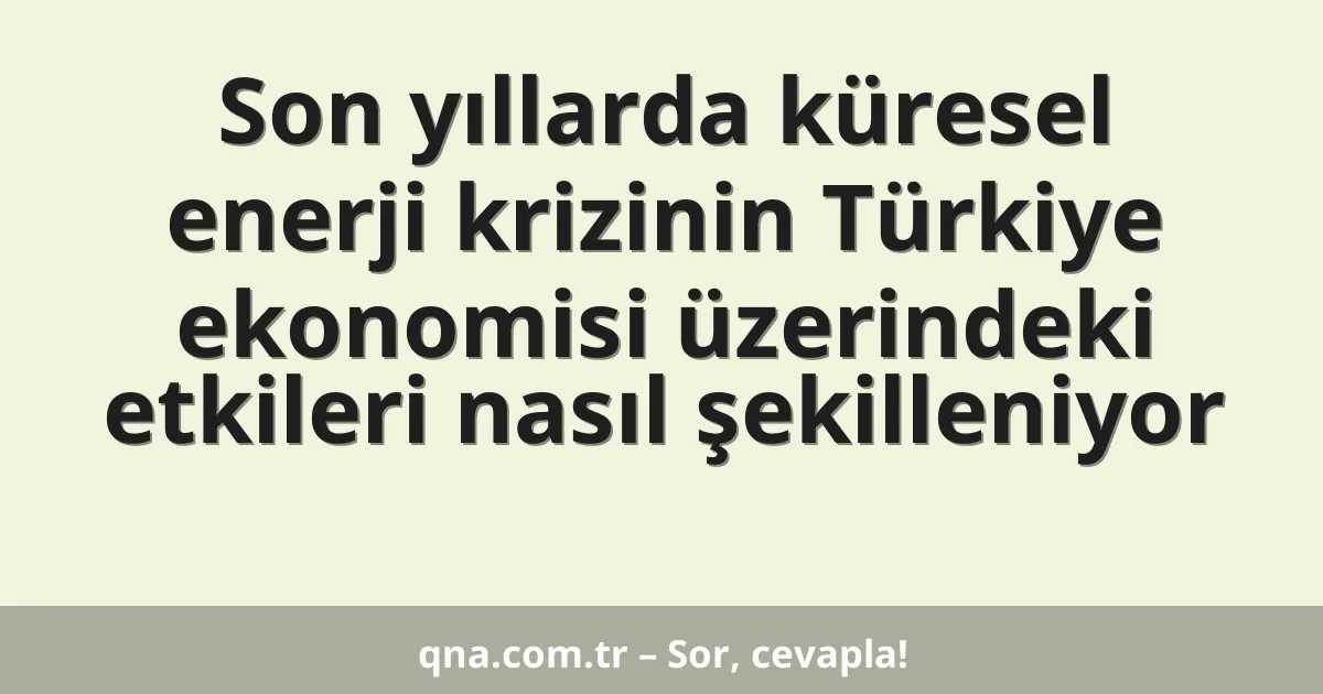 Son yıllarda küresel enerji krizinin Türkiye ekonomisi üzerindeki etkileri nasıl şekilleniyor