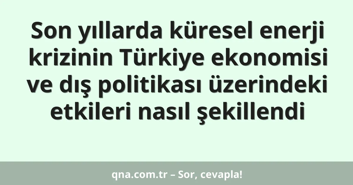 Son yıllarda küresel enerji krizinin Türkiye ekonomisi ve dış politikası üzerindeki etkileri nasıl şekillendi