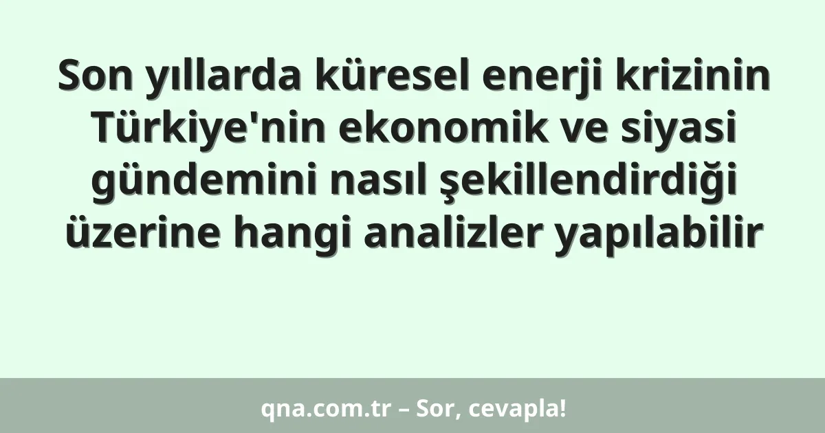 Son yıllarda küresel enerji krizinin Türkiye'nin ekonomik ve siyasi gündemini nasıl şekillendirdiği üzerine hangi analizler yapılabilir