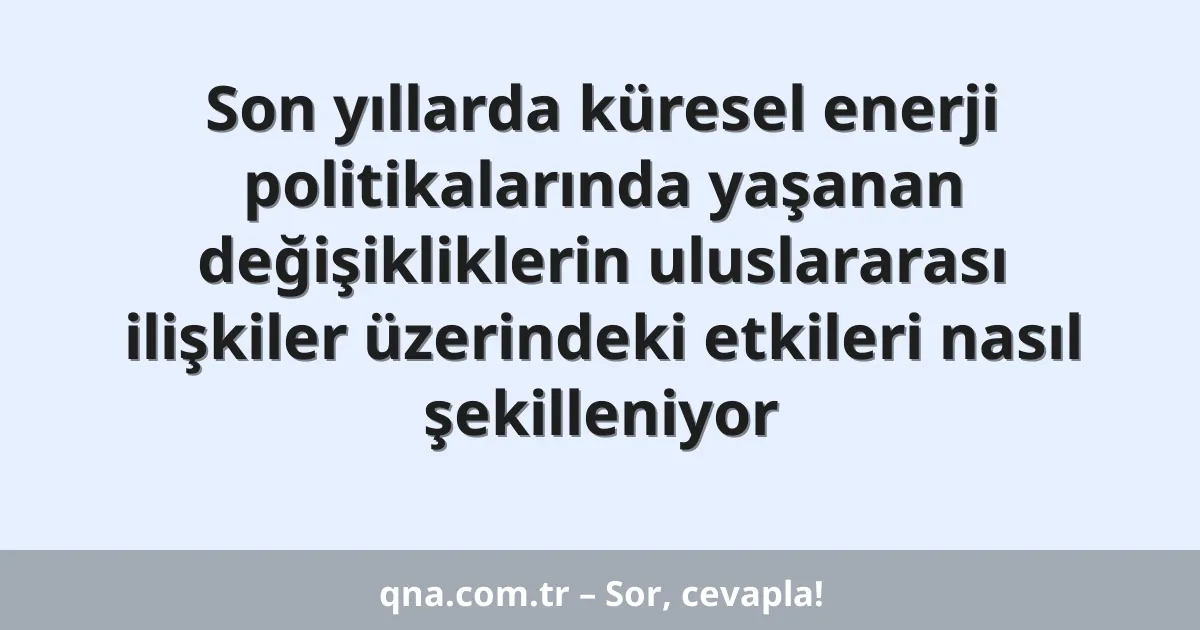 Son yıllarda küresel enerji politikalarında yaşanan değişikliklerin uluslararası ilişkiler üzerindeki etkileri nasıl şekilleniyor
