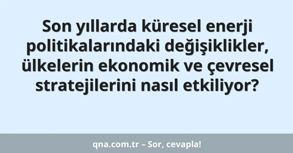 Son yıllarda küresel enerji politikalarındaki değişiklikler, ülkelerin ekonomik ve çevresel stratejilerini nasıl etkiliyor?