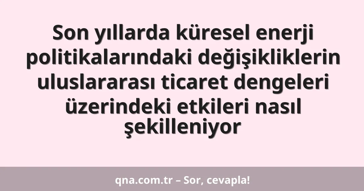 Son yıllarda küresel enerji politikalarındaki değişikliklerin uluslararası ticaret dengeleri üzerindeki etkileri nasıl şekilleniyor
