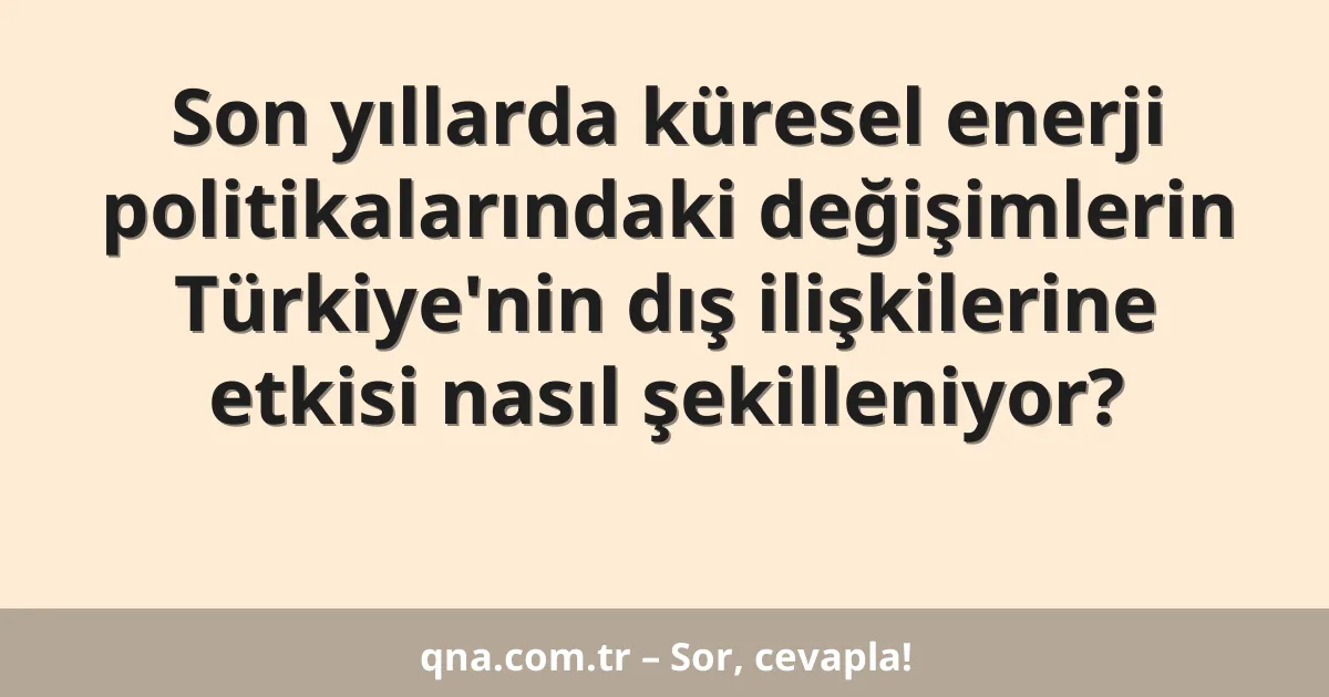 Son yıllarda küresel enerji politikalarındaki değişimlerin Türkiye'nin dış ilişkilerine etkisi nasıl şekilleniyor?