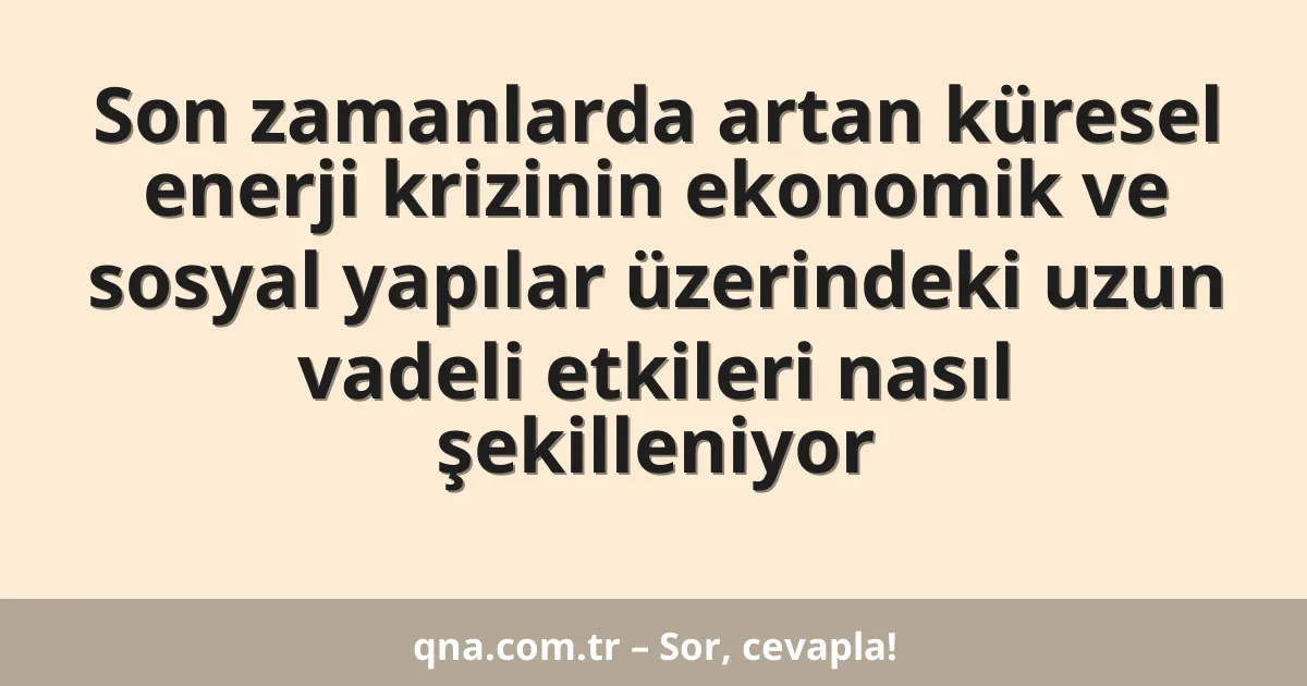 Son zamanlarda artan küresel enerji krizinin ekonomik ve sosyal yapılar üzerindeki uzun vadeli etkileri nasıl şekilleniyor