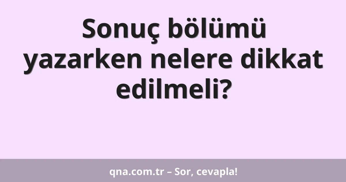 Sonuç bölümü yazarken nelere dikkat edilmeli?