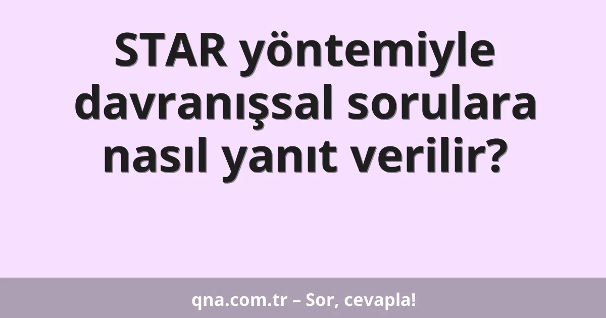 STAR yöntemiyle davranışsal sorulara nasıl yanıt verilir?