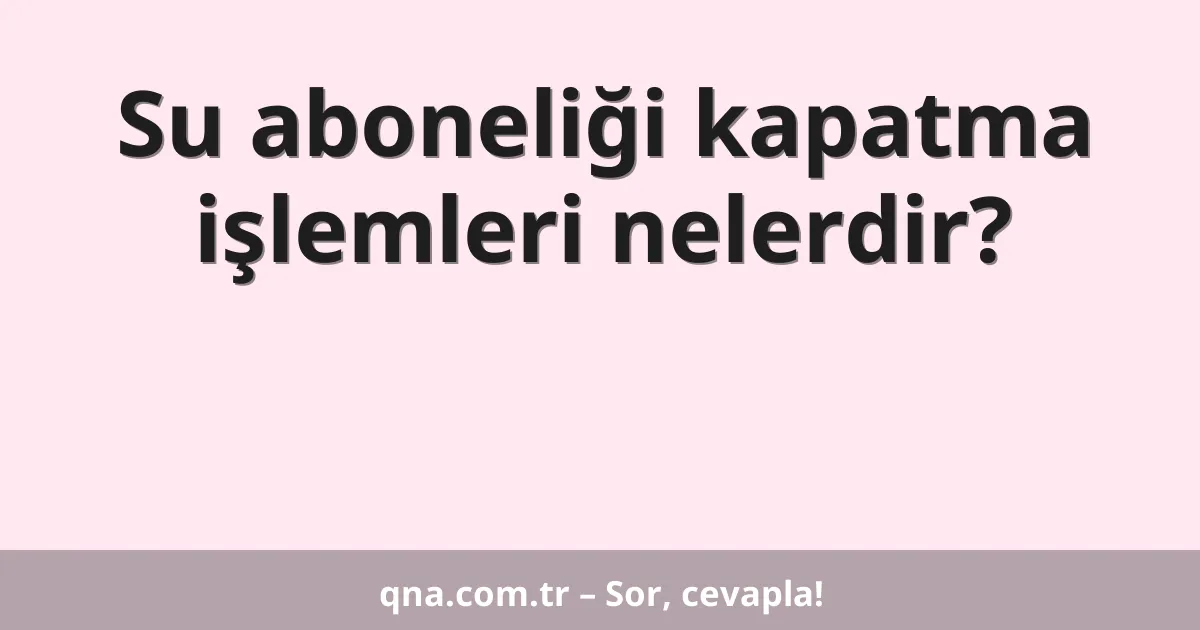 Su aboneliği kapatma işlemleri nelerdir?
