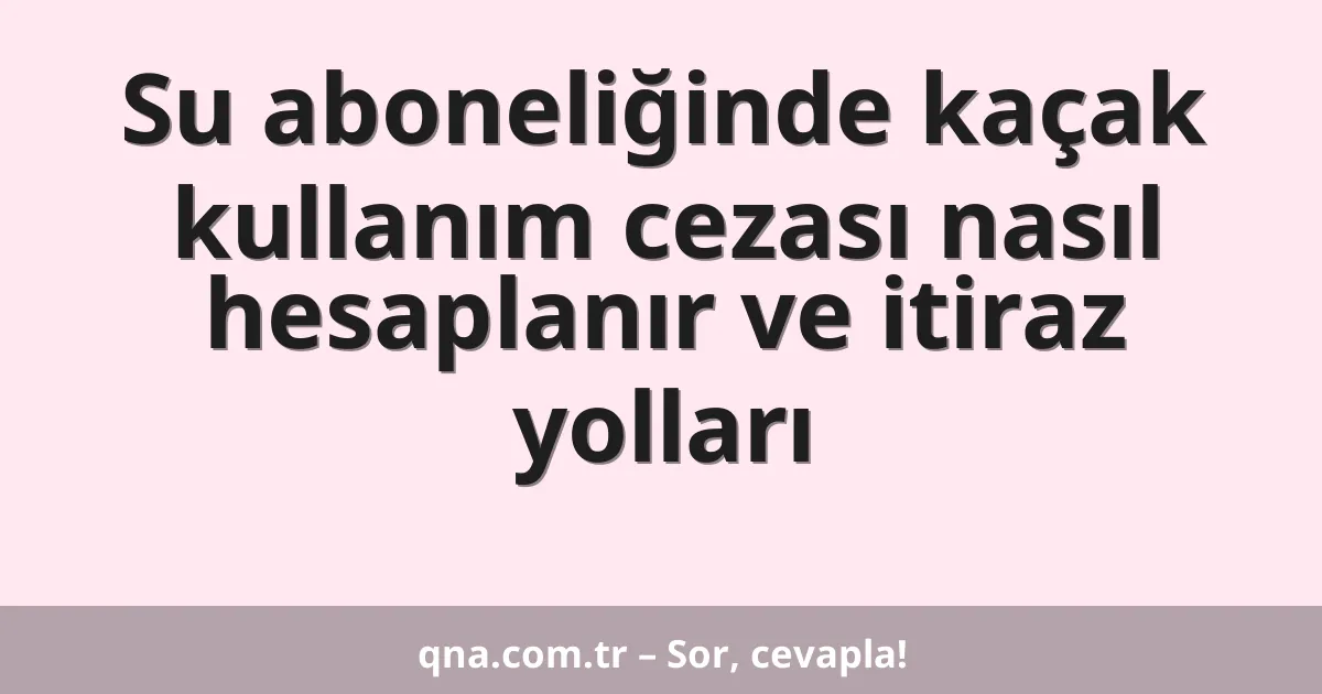 Su aboneliğinde kaçak kullanım cezası nasıl hesaplanır ve itiraz yolları