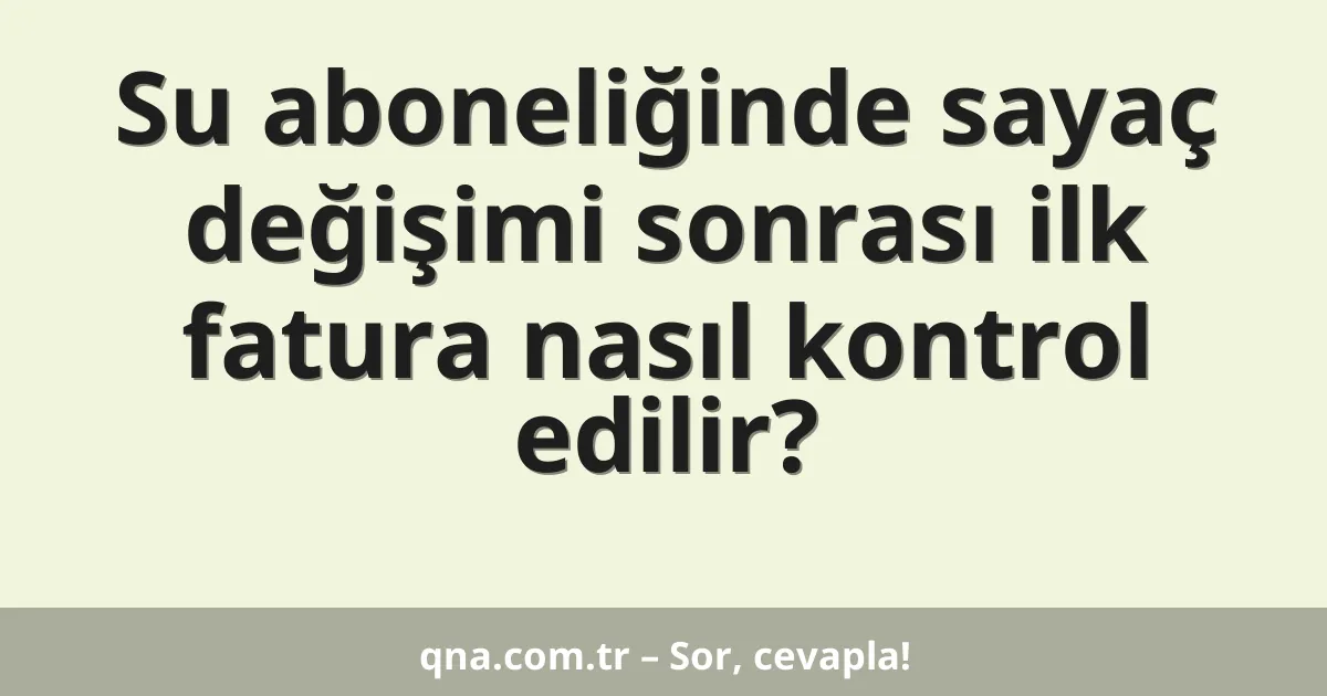 Su aboneliğinde sayaç değişimi sonrası ilk fatura nasıl kontrol edilir?