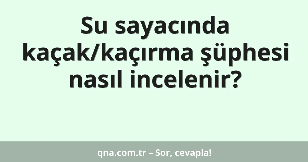 Su sayacında kaçak/kaçırma şüphesi nasıl incelenir?
