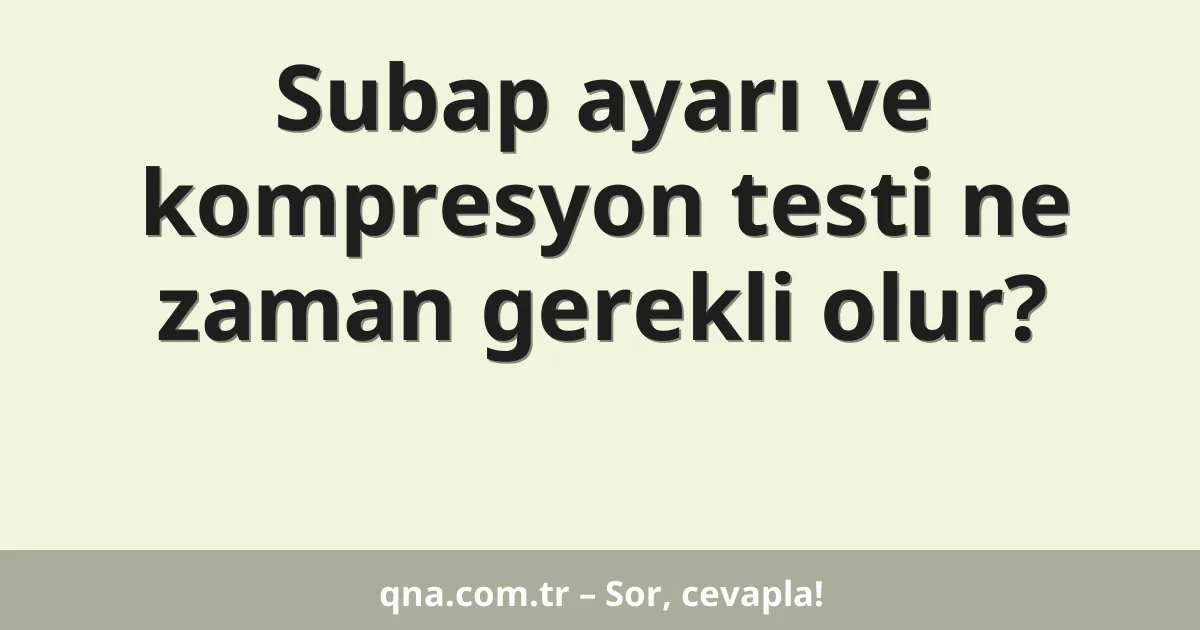 Subap ayarı ve kompresyon testi ne zaman gerekli olur?