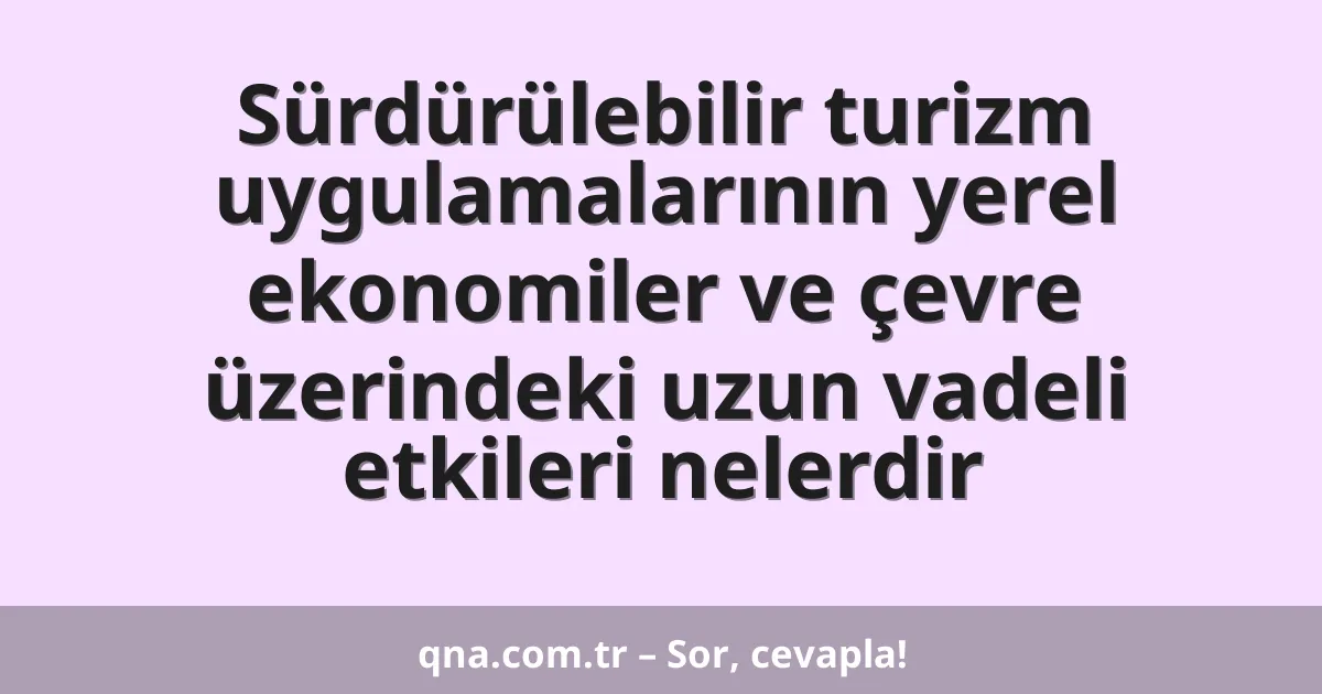 Sürdürülebilir turizm uygulamalarının yerel ekonomiler ve çevre üzerindeki uzun vadeli etkileri nelerdir