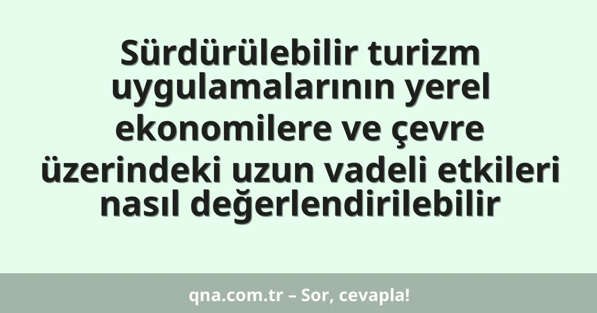 Sürdürülebilir turizm uygulamalarının yerel ekonomilere ve çevre üzerindeki uzun vadeli etkileri nasıl değerlendirilebilir
