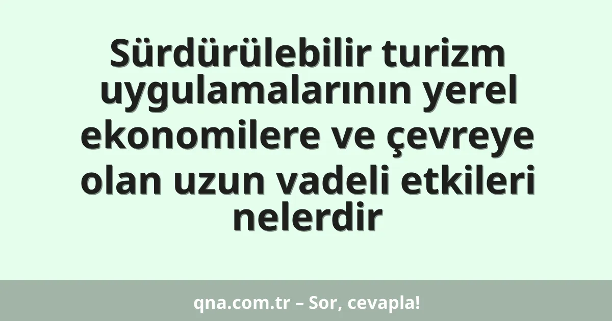 Sürdürülebilir turizm uygulamalarının yerel ekonomilere ve çevreye olan uzun vadeli etkileri nelerdir