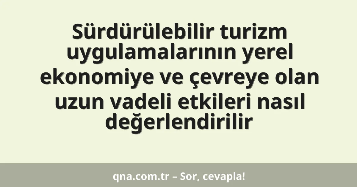 Sürdürülebilir turizm uygulamalarının yerel ekonomiye ve çevreye olan uzun vadeli etkileri nasıl değerlendirilir
