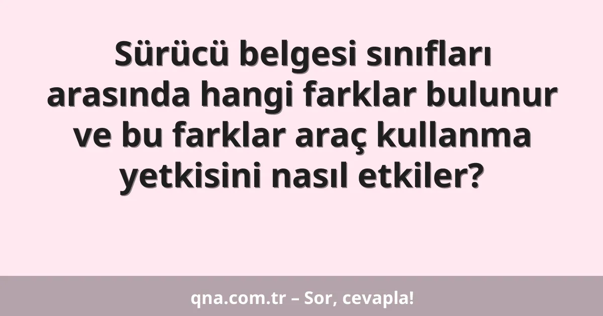Sürücü belgesi sınıfları arasında hangi farklar bulunur ve bu farklar araç kullanma yetkisini nasıl etkiler?