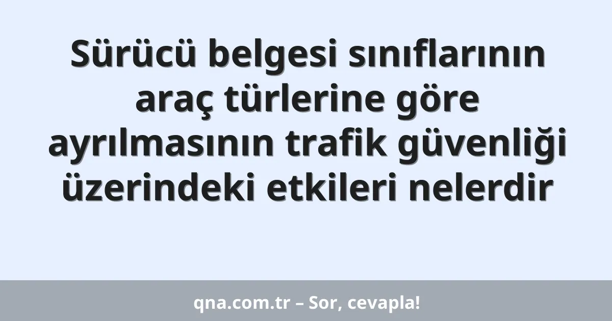 Sürücü belgesi sınıflarının araç türlerine göre ayrılmasının trafik güvenliği üzerindeki etkileri nelerdir