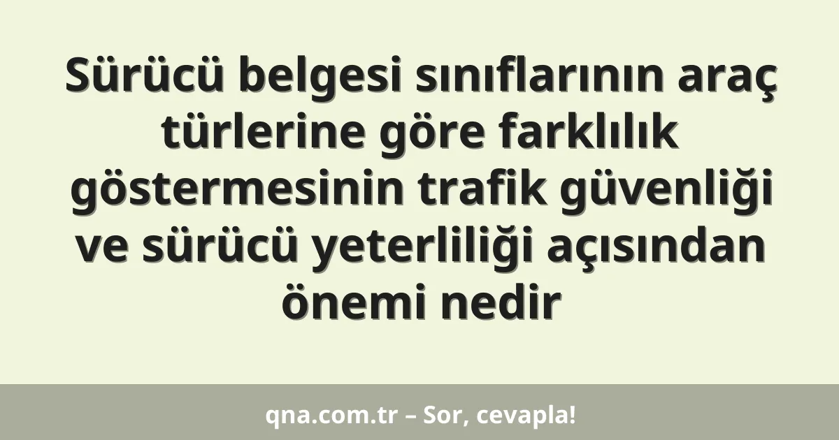 Sürücü belgesi sınıflarının araç türlerine göre farklılık göstermesinin trafik güvenliği ve sürücü yeterliliği açısından önemi nedir